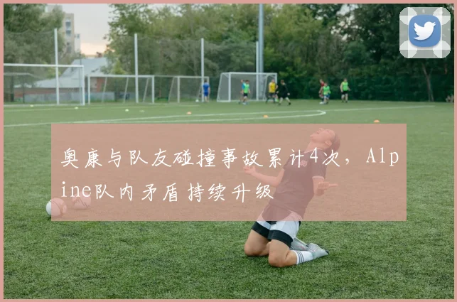 奥康与队友碰撞事故累计4次，Alpine队内矛盾持续升级