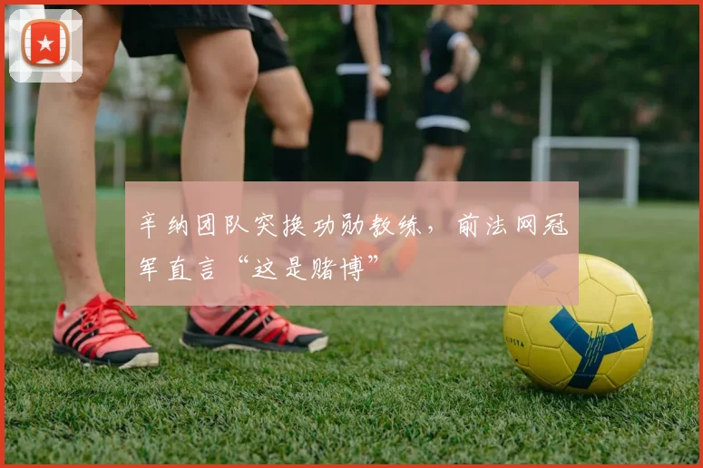 辛纳团队突换功勋教练，前法网冠军直言“这是赌博”
