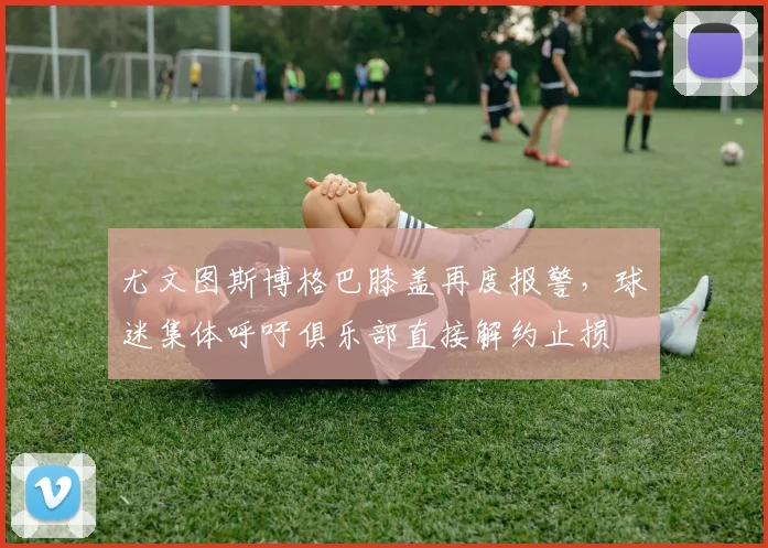 尤文图斯博格巴膝盖再度报警，球迷集体呼吁俱乐部直接解约止损